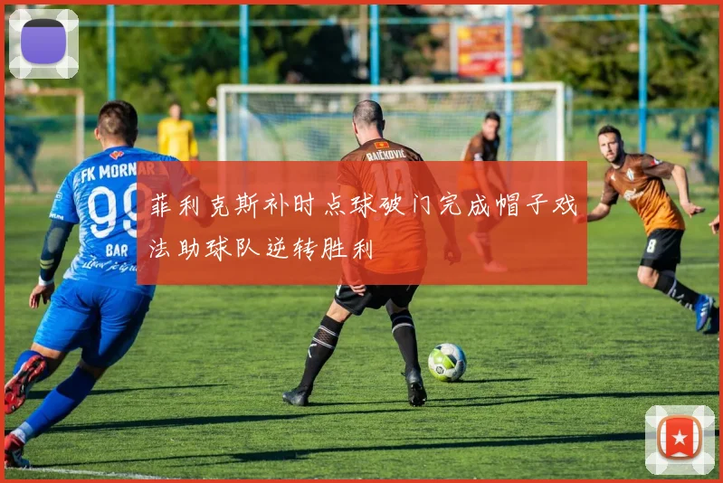 菲利克斯补时点球破门完成帽子戏法助球队逆转胜利