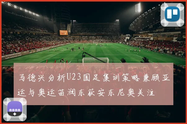 马德兴分析U23国足集训策略兼顾亚运与奥运苗润东获安东尼奥关注
