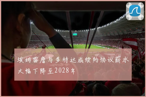 埃姆雷詹与多特达成续约协议薪水大幅下降至2028年