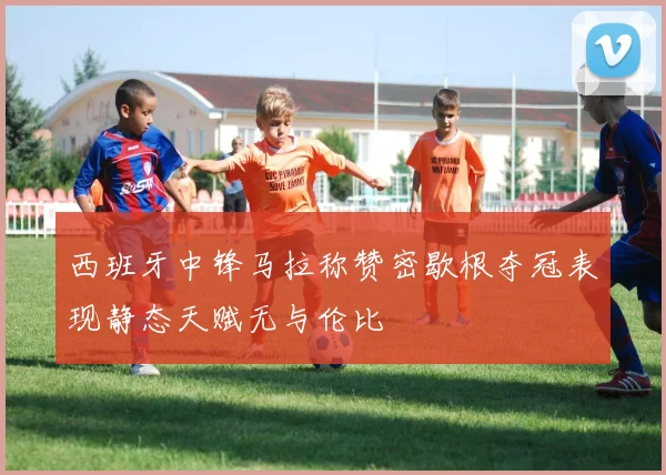 西班牙中锋马拉称赞密歇根夺冠表现静态天赋无与伦比