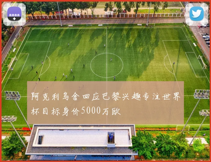 阿克利乌舍回应巴黎兴趣专注世界杯目标身价5000万欧