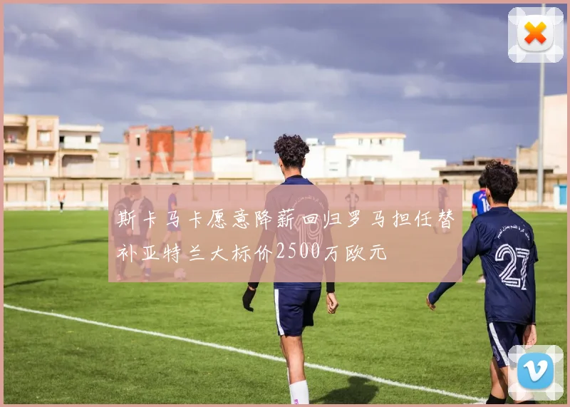 斯卡马卡愿意降薪回归罗马担任替补亚特兰大标价2500万欧元