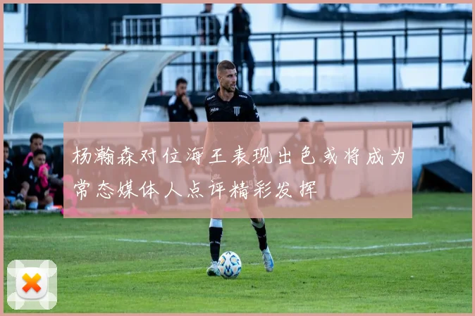 杨瀚森对位海王表现出色或将成为常态媒体人点评精彩发挥