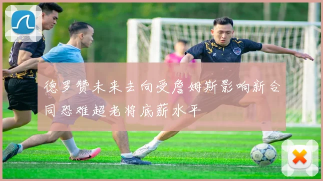 德罗赞未来去向受詹姆斯影响新合同恐难超老将底薪水平