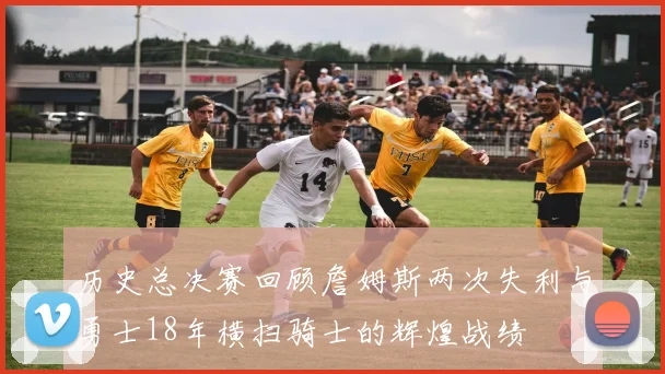 历史总决赛回顾詹姆斯两次失利与勇士18年横扫骑士的辉煌战绩