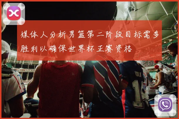 媒体人分析男篮第二阶段目标需多胜利以确保世界杯正赛资格