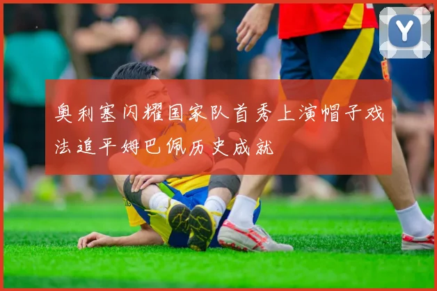 奥利塞闪耀国家队首秀上演帽子戏法追平姆巴佩历史成就