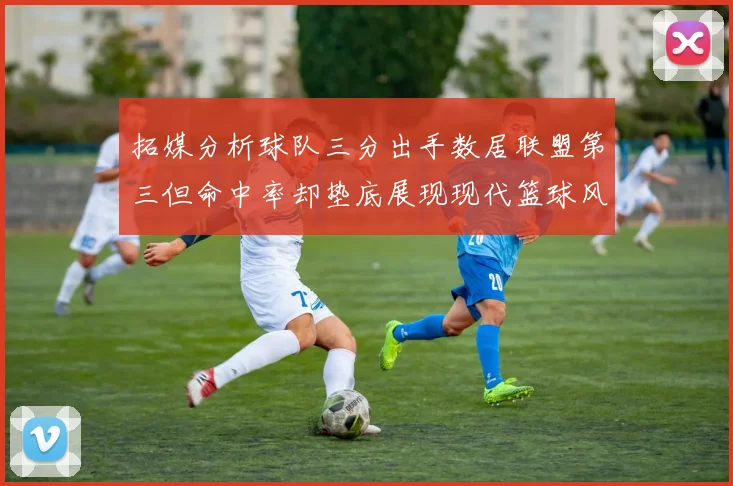 拓媒分析球队三分出手数居联盟第三但命中率却垫底展现现代篮球风格