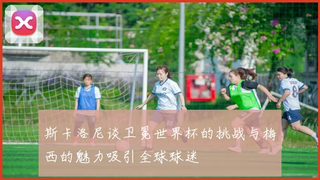 斯卡洛尼谈卫冕世界杯的挑战与梅西的魅力吸引全球球迷