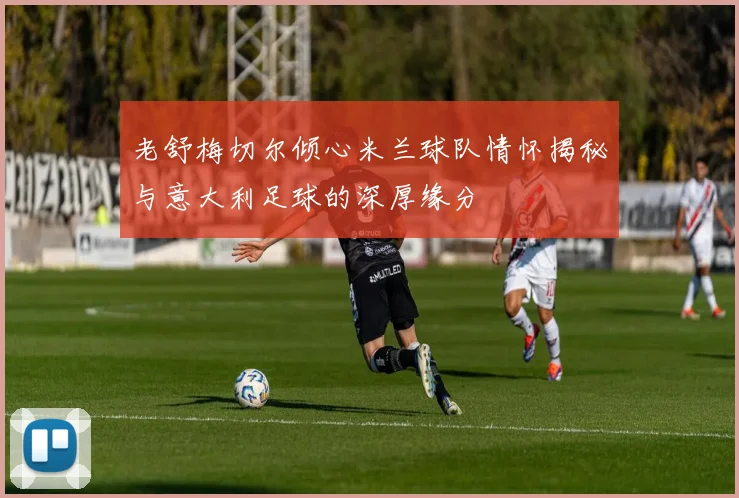 老舒梅切尔倾心米兰球队情怀揭秘与意大利足球的深厚缘分