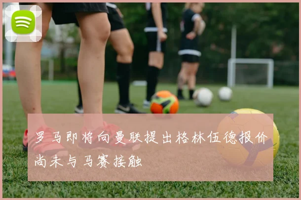 罗马即将向曼联提出格林伍德报价尚未与马赛接触
