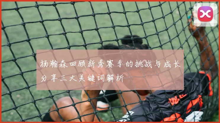 杨瀚森回顾新秀赛季的挑战与成长分享三大关键词解析