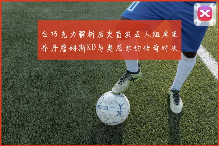 白巧克力解析历史首发五人组库里乔丹詹姆斯KD与奥尼尔的传奇对决与影响