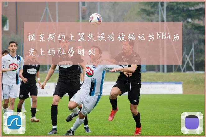 福克斯的上篮失误将被铭记为NBA历史上的耻辱时刻