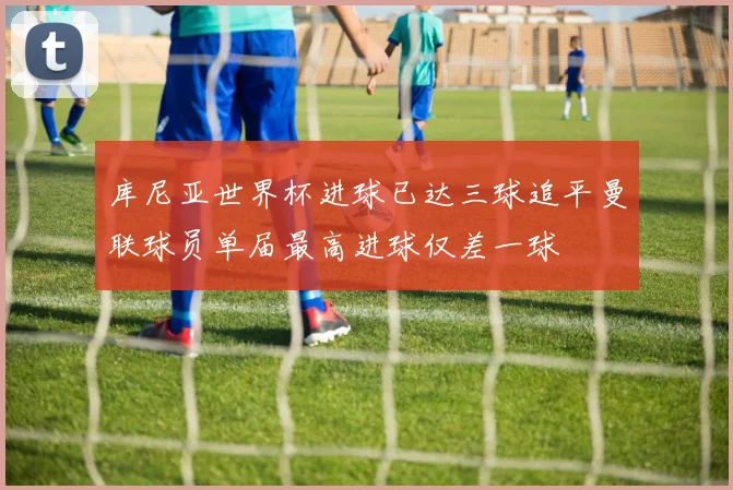 库尼亚世界杯进球已达三球追平曼联球员单届最高进球仅差一球