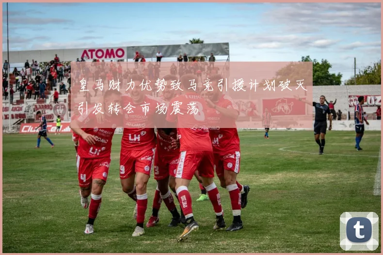 皇马财力优势致马竞引援计划破灭引发转会市场震荡