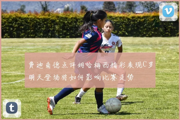 费迪南德点评姆哈梅西精彩表现C罗明天登场将如何影响比赛走势