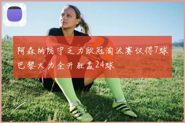 阿森纳防守乏力欧冠淘汰赛仅得7球巴黎火力全开狂轰24球