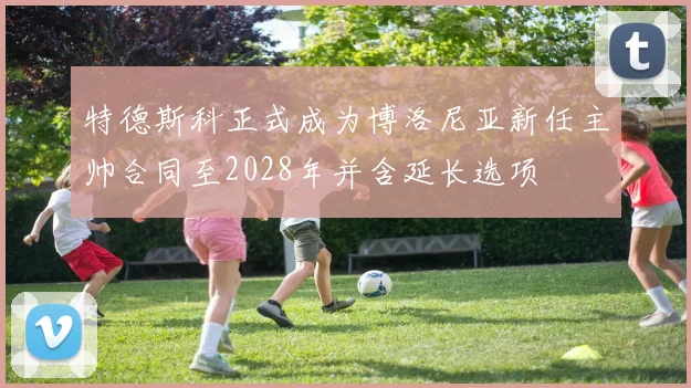特德斯科正式成为博洛尼亚新任主帅合同至2028年并含延长选项