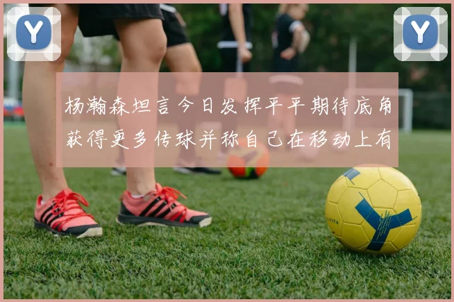 杨瀚森坦言今日发挥平平期待底角获得更多传球并称自己在移动上有所进步