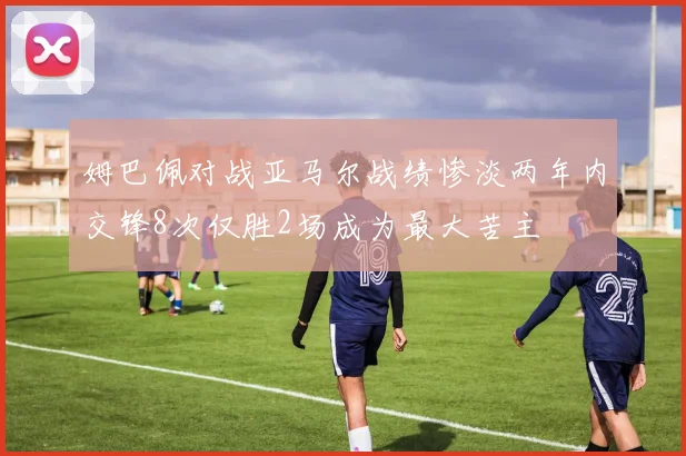 姆巴佩对战亚马尔战绩惨淡两年内交锋8次仅胜2场成为最大苦主