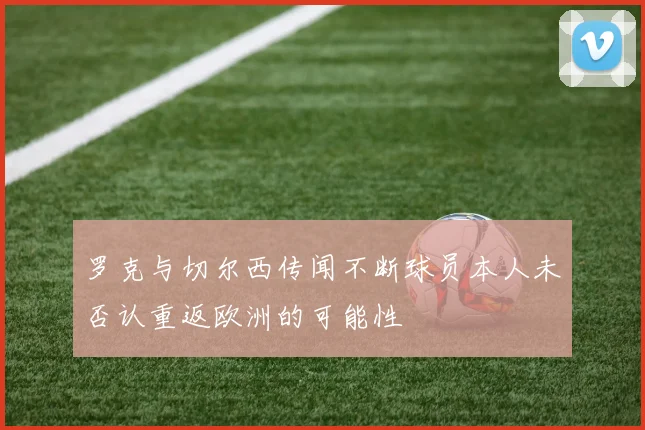 罗克与切尔西传闻不断球员本人未否认重返欧洲的可能性