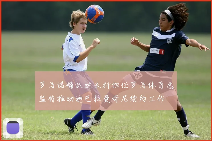罗马诺确认达米科担任罗马体育总监将推动迪巴拉曼奇尼续约工作