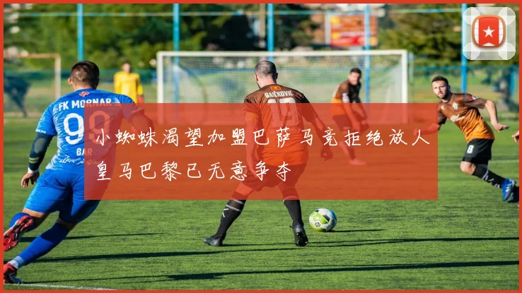 小蜘蛛渴望加盟巴萨马竞拒绝放人皇马巴黎已无意争夺