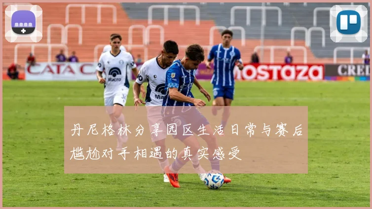 丹尼格林分享园区生活日常与赛后尴尬对手相遇的真实感受