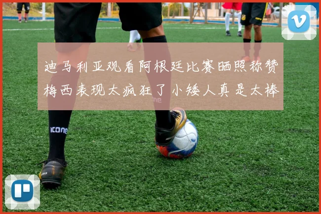 迪马利亚观看阿根廷比赛晒照称赞梅西表现太疯狂了小矮人真是太棒了
