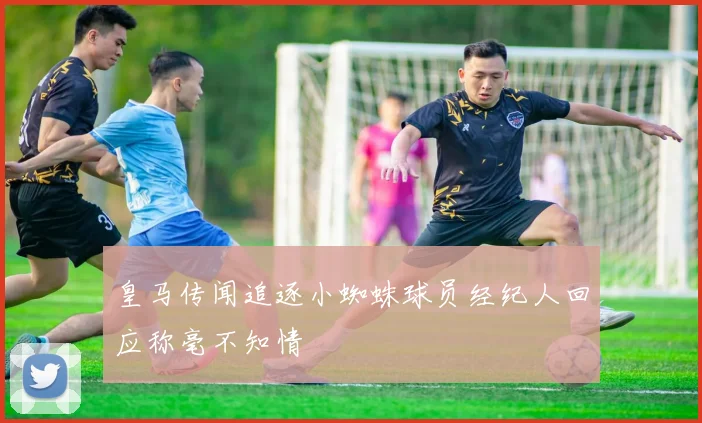 皇马传闻追逐小蜘蛛球员经纪人回应称毫不知情