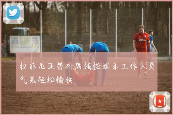 拉菲尼亚替补席搞怪逗乐工作人员气氛轻松愉快